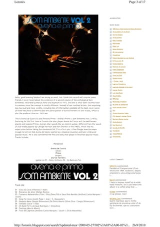 Loronix                                                                                                                              Page 3 of 17



                                                                                                     AGGREGATORS



                                                                                                     MUSIC BLOGS

                                                                                                       €€300 Discos Importantes da Música Brasileira
                                                                                                       €€Abracadabra LPs do Brasil
                                                                                                       €€Acervo Origens
                                                                                                       €€AfroColombia
                                                                                                       €€Baby Grandpa
                                                                                                       €€Baikinange
                                                                                                       €€Blaks Lair
                                                                                                       €€Bossa Brasileira
                                                                                                       €€BR-Instrumental
                                                                                                       €€Chiadofone
                                                                                                       €€Edison Machado by Luiz Harding
                                                                                                       €€El Rincon del 45
                                                                                                       €€Farofa Moderna
                                                                                                       €€Festivais da Cancao
                                                                                                       €€Fidels Eyeglasses
                                                                                                       €€Flabbergasted Vibes
                                                                                                       €€Forro em Vinil
                                                                                                       €€Global Groove
                                                                                                       €€J Thyme...Kind
                                                                                                       €€Lagrima Psicodelica
                                                                                                       €€Laurindo Almeida in the heart
                                                                                                       €€Lounge Musica
                                                                                                       €€Low Cost Music
                                                                                                       €€Mojo Knights
Hello, good evening! Maybe I am wrong as usual, but I think this record will surprise many
                                                                                                       €€MPBJAZZ
friends. I never heard about the existence of a second volume of the anthological Som
                                                                                                       €€Musicology Freedom!
Ambiente, recorded by Marcos Valle and Azymuth in 1972. And this is what both volumes have
                                                                                                       €€Na Onda do Sambarock
in common since the concept is totally different. Instead of not credited artists, this surprising
duo has loud and clear credits, including lots of information available at the back cover (some        €€never enough rhodes

of them very hard to believe) and the participation of Durval Ferreira on two tracks, which is         €€Oro

also the producer director. Let's see.                                                                 €€Parallel Realities Studio
                                                                                                       €€Phil Musical's Lounge Corner
This is Avena de Castro & Joao Peixoto Primo - Avena e Primo | Som Ambiente Vol 2 (1975),              €€Quimsy's Mumbo Jumbo
featuring for the first time at Loronix the sitar player Avena de Castro and the well-known            €€Sonda Musical
pianist and organist Primo. Avena's sitar sounds like an electric guitar, different from the sound     €€Soul Spectrum
of sitar made popular by George Harrison and Ravi Shankar in the 1960's, which was my                  €€Sounds of The 70's
expectation before taking Som Ambiente Vol 2 for a first spin. A few Google searches were
                                                                                                       €€Tonegents
enough to tell me that Avena de Castro started as a classical musician and later embraced
                                                                                                       €€Toque Musical
popular music. He is also considered the first and only sitar player in Brazilian popular music.
                                                                                                       €€Vinylmaniac
Tracks include:


                                            Personnel

                                         Avena de Castro
                                              (sitar)
                                              Primo
                                             (organ)
                                         Durval Ferreira
                       (guitar on 01 - Coco, So Coco, 02 - Vo Bate pra Tu)                           LATEST COMMENTS



                                                                                                     billinrio commented:
                                                                                                     Fantástico! Comprei este LP em
                                                                                                     Vitória em 1969. Aadorava. Depois
                                                                                                     emprestei a uma amiga americana
                                                                                                     l...

                                                                                                     David commented:
                                                                                                     I hate to expose myself as as wide-
Track List                                                                                           eyed innocent, but I just heard this
                                                                                                     album in a coffee shop that ...
01 - Coco Só Coco (Villanova / Badi)
02 - Romance de Amor (Rafael Rovira)                                                                 e-man commented:
03 - Tamanco Malandrinho (Tom / Dito) Dona Flôr e Seus Dois Maridos (Antônio Carlos Marques /        re-up please, man!
Jocafi)
04 - Song For Anna (André Popp / Jean / C. Massoulier)                                               antares_ceu commented:
05 - Naquela Mesa (Sergio Bittencourt) De Peito Aberto (Silvio Silva / Sergio Bittencourt)           Quero expressar aqui a minha
06 - Soleado (Zacar / Siae)                                                                          satisfação de encontrar este LP do
07 - Vô Baté Pá Tú (Arnaud Rodrigues / Orlandivo)                                                    Ely Arcoverde, que eu costumava
08 - Feelings (Morris Albert)                                                                        ouvi...
09 - Toró de Lágrimas (Antônio Carlos Marques / Jocafi / Zé do Maranhão)




http://loronix.blogspot.com/search?updated-max=2009-05-27T02%3A03%3A00-03%3... 26/8/2010
 