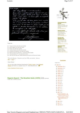 Loronix                                                                                                         Page 5 of 17




                                                                                             Arrangements for
                                                                                             Strings
                                                                                             Music for String
                                                                                             Quartet & Quintet The
                                                                                             ultimate gig books for
                                                                                             strings!
                                                                                             www.mattnaughtin.com


                                                                                             Musicas Online
                                                                                             Ouça Música On Line
                                                                                             Com Segurança
                                                                                             Graças à Barra de
                                                                                             Rádio On Line!
                                                                                             www.OnlineRadioBar.com


                                                                                             Guarde este
                                                                                             Segredo, mas
                                                                                             R$ 850.000,00 São
                                                                                             Seus! Acesse o Site
                                                                                             agora e saiba como
                                                                                             retirar
Track List                                                                                   www.EtapaFinal.com.br/Premios


01   - Trapo de Gente (Ary Barroso) Samba                                                    Japanese Vinyl
                                                                                             Stickers
02   - Minha Mágoa (Ary Barroso) Valsa
                                                                                             Best Quality Stickers-
03   - Risque (Ary Barroso) Samba                                                            Decals, Quick
04   - Camisa Amarela (Ary Barroso) Samba                                                    Dispatch, adding
05   - Na Baixa do Sapateiro (Ary Barroso) Samba                                             Always Free Gifts!
                                                                                             stores.shop.ebay.co.uk/Stick
06   - Rancho Fundo (Ary Barroso / Lamartine Babo) Samba
07   - Choro Brasileiro Nº 3 (Ary Barroso) Choro
08   - Nem Ela (Ary Barroso) Samba Aquarela do Brasil (Ary Barroso) Samba

This is Ary Barroso - Encontro com Ary (1955), at Loronix,€ here as: €
MP3€74 , FLAC€122 .
        Mb       Mb


                                                                                                     Your Ad Here
Hope uEnjoy!
                                                                                       OLDER POSTS

You can also make individual downloads of Tracks, Covers, check Related                ▼ 2009 (79)
Albums and listen to a sample track, 07 - Choro Brasileiro Nr. 3
                                                                                         ► September 20 (1)
Create a Rapidshare Premium Account                                                      ► September 6 (1)
                                                                                         ► August 23 (1)
                                                                                         ► August 16 (1)
                                                                                         ► August 9 (1)
                                                                                         ► August 2 (2)
                                                                                         ► July 26 (2)
Rogerio Duprat - The Brazilian Suite (1970) (14)                            comments
                                                                                         ► July 19 (1)
Sunday, May 10, 2009 by zecalouro
                                                                                         ► July 12 (2)
                                                                                         ► July 5 (2)
                                                                                         ► June 28 (1)
                                                                                         ► June 21 (2)
                                                                                         ► June 7 (1)
                                                                                         ► May 31 (1)
                                                                                         ► May 24 (1)
                                                                                         ▼ May 17 (2)
                                                                                            Jacob do Bandolim - Os
                                                                                              Saraus de Jacob (1971)
                                                                                            Avena de Castro e Primo -
                                                                                              Som Ambiente Vol. 2
                                                                                              (197...

                                                                                         ► May 10 (2)
                                                                                         ► May 3 (1)
                                                                                         ► April 26 (2)




http://loronix.blogspot.com/search?updated-max=2009-05-27T02%3A03%3A00-03%3... 26/8/2010
 