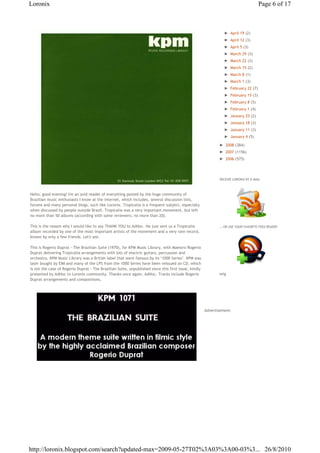 Loronix                                                                                                                               Page 6 of 17



                                                                                                                ► April 19 (2)
                                                                                                                ► April 12 (3)
                                                                                                                ► April 5 (3)
                                                                                                                ► March 29 (3)
                                                                                                                ► March 22 (3)
                                                                                                                ► March 15 (2)
                                                                                                                ► March 8 (1)
                                                                                                                ► March 1 (3)
                                                                                                                ► February 22 (7)
                                                                                                                ► February 15 (3)
                                                                                                                ► February 8 (5)
                                                                                                                ► February 1 (4)
                                                                                                                ► January 25 (2)
                                                                                                                ► January 18 (3)
                                                                                                                ► January 11 (3)
                                                                                                                ► January 4 (5)

                                                                                                              ► 2008 (384)
                                                                                                              ► 2007 (1156)
                                                                                                              ► 2006 (575)




                                                                                                              RECEIVE LORONIX BY E-MAIL



Hello, good evening! I'm an avid reader of everything posted by the huge community of
Brazilian music enthusiasts I know at the internet, which includes, several discussion lists,
forums and many personal blogs, such like Loronix. Tropicalia is a frequent subject, especially
when discussed by people outside Brazil. Tropicalia was a very important movement, but left
no more than 50 albums (according with some reviewers, no more than 20).

This is the reason why I would like to say THANK YOU to AdHoc. He just sent us a Tropicalia                   ...OR USE YOUR FAVORITE FEED READER
album recorded by one of the most important artists of the movement and a very rare record,
known by only a few friends. Let's see.

This is Rogerio Duprat - The Brazilian Suite (1970), for KPM Music Library, with Maestro Rogerio
Duprat delivering Tropicalia arrangements with lots of electric guitars, percussion and
orchestra. KPM Music Library was a British label that went famous by its "1000 Series". KPM was
later bought by EMI and many of the LPS from the 1000 Series have been reissued on CD, which
is not the case of Rogerio Duprat - The Brazilian Suite, unpublished since this first issue, kindly
presented by AdHoc to Loronix community. Thanks once again, AdHoc. Tracks include Rogerio                     wtg
Duprat arrangements and compositions.




                                                                                                      €Advertisement




http://loronix.blogspot.com/search?updated-max=2009-05-27T02%3A03%3A00-03%3... 26/8/2010
 