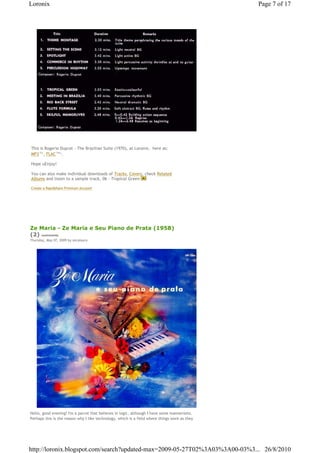 Loronix                                                                                        Page 7 of 17




This is Rogerio Duprat - The Brazilian Suite (1970), at Loronix,€ here as: €
MP3€77 , FLAC€196 .
      Mb         Mb




Hope uEnjoy!

You can also make individual downloads of Tracks, Covers, check Related
Albums and listen to a sample track, 06 - Tropical Green

Create a Rapidshare Premium Account




Ze Maria - Ze Maria e Seu Piano de Prata (1958)
(2) comments
Thursday, May 07, 2009 by zecalouro




Hello, good evening! I'm a parrot that believes in logic, although I have some mannerisms.
Perhaps this is the reason why I like technology, which is a field where things work as they




http://loronix.blogspot.com/search?updated-max=2009-05-27T02%3A03%3A00-03%3... 26/8/2010
 