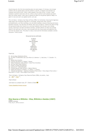 Loronix                                                                                             Page 8 of 17



should always be. But this time something does not seems logical. I'm having a very strange
problem with my upload speed. And this problem is specific, it happens only between my
computer and Loronix server. When I make uploads to any other server, it works. I need
someone to perform some tests with me, which is only to perform some uploads and report
back the transfer speed. I took a day to upload this album at the glorious speed of 3Kbps. I'm
glad it is now over and I can update Loronix. Let's see.

This is Ze Maria - Ze Maria e Seu Piano de Prata (1958), for Continental, featuring the legendary
organ player that introduced Jorge Ben on recordings, among some other relevant
accomplishments, such like recording a very old album leading a conjunto featuring well-known
Brazilian musicians, such like Dom Um Romao, Neco and Luiz Marino. I believe this album brings
this personnel listing, but I found it on a very bad condition with the back cover missing.
Anyway, featuring or not Dom Um Romao and Neco, Ze Maria delivers an above the average
album in the style and in the time it was recorded with lots of percussion and addictive cuts,
such like the sample track. This album is really a treat and the information available is almost
inexistent. Tracks include:


                                    Personnel (to be confirmed)

                                             Ze Maria
                                              (piano)
                                         Dom Um Romao
                                             (drums)
                                               Neco
                                              (guitar)
                                           Radamanto
                                           (percussion)
                                          Luiz Marinho
                                               (bass)

Track List

01 - Abc do Mope (Waldomiro Brito)
02 - An Affair To Remember (Our Love Affair) (H. Adamson / L. MacCarey / T. Chandler / H.
Warren)
03 - Mambo Azul (Castillo)
04 - Concerto de Outono (C. Bargoni / Danpa)
05 - Velho Flamboyant (João de Barro / Alcyr Pires Vermelho)
06 - Vai Com Jeito (João de Barro)
07 - Cheek To Cheek (Irving Berlin)
08 - Concerto Nº 1 (Ranhmaninoff)
09 - Chiquita Bacana (João de Barro / Alberto Ribeiro)
10 - Sweet And Lovely (G. Arnheim / H. Tobias / J. Lemare)
11 - ''Seleções de Operetas'' : Gigolete (Frasquita) (Franz Lehar) / Viúva Alegre (Franz Lehar) /
Rose Marie (J. Friml) / Viúva Alegre (Franz Lehar)

This is Ze Maria - Ze Maria e Seu Piano de Prata (1958), at Loronix,€ here
as: € MP3€87 , FLAC€171 .
             Mb         Mb




Hope uEnjoy!

and listen to a sample track, 07 - Cheek to Cheek

Create a Rapidshare Premium Account




Elza Soares e Miltinho - Elza, Miltinho e Samba (1967)
(22) comments
Friday, May 01, 2009 by zecalouro




http://loronix.blogspot.com/search?updated-max=2009-05-27T02%3A03%3A00-03%3... 26/8/2010
 