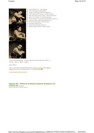Loronix                                                                                                Page 10 of 15



                                     01 -       Roda (Gilberto Gil / João Augusto)
                                     02 -       Menina da Agulha (Sidney Miller)
                                     03 -       O Que a Gente Quer (Paulinho Nogueira)
                                     04 -       João e Maria (Hilton Accioli / Geraldo Vandré)
                                     05 -       Sem Mais Adeus (Francis Hime / Vinicius de Moraes)
                                     06 -       Quem Te Viu Quem Te Vê (Chico Buarque)
                                     07 -       Para Contribuir à Confusão Geral (Paulinho Nogueira)
                                     08 -       Canção de Não Cantar (Sergio Bittencourt)
                                     09 -       Noite dos Mascarados (Chico Buarque)
                                     10 -       Procissão (Gilberto Gil)
                                     11 -       Benza Deus (Paulinho Nogueira)
                                     12 -       Máscara Negra (Zé Keti / Pereira Matos)




This is Paulinho Nogueira - Sambas e Marchas da Nova Geracao (1967), at
Loronix,€ here as: € MP3€71 , FLAC€164 .
                              Mb           Mb




Hope uEnjoy!

You can also make individual downloads of Tracks, Covers, check Related
Albums and listen to a sample track, 12 - Mascara Negra

Create a Rapidshare Premium Account




Johnny Alf - Historia da Musica Popular Brasileira 43
(1972) (0) comments
Saturday, February 14, 2009 by zecalouro




http://loronix.blogspot.com/search?updated-max=2009-02-27T03%3A03%3A00-03%3... 26/8/2010
 