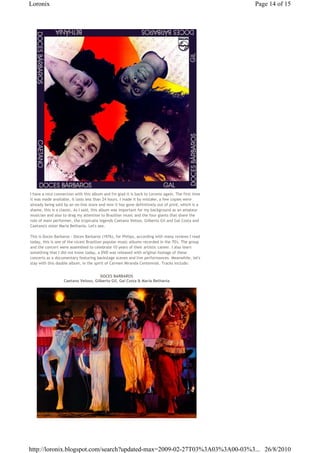 Loronix                                                                                             Page 14 of 15




I have a nice connection with this album and I'm glad it is back to Loronix again. The first time
it was made available, it lasts less than 24 hours. I made it by mistake, a few copies were
already being sold by an on-line store and now it has gone definitively out of print, which is a
shame, this is a classic. As I said, this album was important for my background as an amateur
musician and also to drag my attention to Brazilian music and the four giants that share the
role of main performer, the tropicalia legends Caetano Veloso, Gilberto Gil and Gal Costa and
Caetano's sister Maria Bethania. Let's see.

This is Doces Barbaros - Doces Barbaros (1976), for Philips, according with many reviews I read
today, this is one of the nicest Brazilian popular music albums recorded in the 70's. The group
and the concert were assembled to celebrate 10 years of their artistic career. I also learn
something that I did not know today, a DVD was released with original footage of these
concerts as a documentary featuring backstage scenes and live performances. Meanwhile, let's
stay with this double album, in the spirit of Carmen Miranda Centennial. Tracks include:


                                      DOCES BARBAROS
                   Caetano Veloso, Gilberto Gil, Gal Costa & Maria Bethania




http://loronix.blogspot.com/search?updated-max=2009-02-27T03%3A03%3A00-03%3... 26/8/2010
 