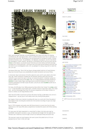 Loronix                                                                                                                         Page 2 of 15




                                                                                                        Pague com PagSeguro - é rápido, grátis e seguro!




                                                                                                  DONATE TO LORONIX




                                                                                                  PAGE VIEWS



                                                                                                  FOLLOW LORONIX


                                                                                                        Follow
                                                                                                   with Google Friend Connect

                                                                                                   Followers (574) More »




Hello, good evening! Yesterday, we had Sabadabada.com tribute and today this amazing
contribution by JIN, Jose Ignacio Neto, which is another Brazilian music hero in cyberspace. In
case you don't know who, JIN belongs to the third generation of the Ignacio's family, a family
                                                                                                   Already a member?Sign in
devoted to Brazilian music. His grandfather, the legendary Jose Ignacio, was the man behind
the anthological "A Volta" podcast. JIN delivers a contribution that I'm sure you never had the
                                                                                                  MOST VISITED
chance to hear before, an unissued session featuring Luiz Carlos Vinhas and Emilio Santiago,
recorded live in 1974 by Bill Horn. I will leave now as the show will be hosted by JIN from now   01. € €Abracadabra LPs do Brasil (21367)
one with his own knowledgeable words. JIN, my apologies for taking a long time to make this       02. € €Discos do Brasil (12290)
one. Let's see.                                                                                   03. €    €300 Discos Importantes da Música
                                                                                                  Brasileira (11040)
Jose Ignacio Neto says: "One of the key figures amongst global collectors of funky Brazilian      04. €    €Bossa Brasileira (10231)
bossa over the last 20 years was undoubtedly the leader and pianist Luiz Carlos Vinhas.           05. €    €Vinylmaniac (9849)
                                                                                                  06. €    €Sounds of The 70's (9343)
A charismatic figure and stalwart of the Rio nightclub scene until his early death a few short    07. €    €MPBJAZZ (8009)
years ago, Vinhas sometimes straddled the line between fantastic good taste and total             08. €    €BR-Instrumental (7851)
'cafonice' to use a word from back in the day. An instinctive pianist, I remember seeing him      09. €    €Memoria Musical Brasileira (6759)
playing in 2000 at the Vinicius Piano Bar in Rio, on a crappy keyboard and being amazed as I      10. €    €Acervo Origens (6131)
watched his small chubby fingers seemingly bounce around the keyboard in the manner of            11. €    €Na Onda do Sambarock (4813)
someone pretending to be able to play the piano, and yet out came incredible sounds full of       12. €    €CJUB Jazz & Bossa (4650)
swing and rhythm!                                                                                 13. €    €Bossa Nova Online (4552)
                                                                                                  14. €    €Farofa Moderna (4491)
For many, the CBS album from 1968 (produced by Helcio Milito from Tamba Trio) simply called       15. €    €Musicos do Brasil (4178)
L.C.V - O Som Psicedelico was his best work. A frenetic mixture of pop tunes, bossa, afro cuban   16. €    €Global Groove (3930)
funk - and the Chattanooga Choo Choo! His seminal composition on this album Ye-Me-Le is           17. €    €Parallel Realities Studio (3860)
known to millions via the Sergio Mendes version.                                                  18. €    €Brisa do Brasil (3783)
                                                                                                  19. €    €Baden Powell - Brazil On Guitar
After that LP he didn't record much and the 1973 album 'No Flog' on EMI Odeon was a bit of a      (3576)
disappointment - just pot pourris with added cheers and clinking whisky glasses.                  20. €    €AfroColombia (3065)


But imagine if there was a long lost recording with music on a level with O Som Psicodelico?         €€209719 clicks this round and 235201 so
And imagine if that recording also marked one of the earliest recordings of super soul singer     far
Emilio Santiago?

Back in 1974 trumpeter and studio owner Bill Horne (known to Loronix fans from his many
appearances in the 'Guess Who' photo competitions) recorded this session with Vinhas backing
Santiago.

                                                                                                  DISCOGRAPHIES
For many years the tapes languished on a dusty shelf in Leblon, but some years ago my
grandfather Jose Ignacio was given a copy, un-mastered and straight from the tapes but so
fantastic that it deserves to see the light of day for all dedicated Vinhas and Emilio fans.      MUSICIANS


The musicians' names are long forgotten (but some Loronix fans please tell us if it's you
                                                                                                  FAVORITES
playing!) but are 'feras' in their own right.




http://loronix.blogspot.com/search?updated-max=2009-02-27T03%3A03%3A00-03%3... 26/8/2010
 