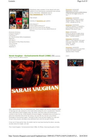 Loronix                                                                                                                 Page 4 of 15



                                         Sabadabada makes available 14 new albums with some        Anonymous commented:
                                         updates on the charming and unsurpassed cover artwork     Uaauuuuuu, é demais!!
                                         section. Remember, Sabadabada stays at                    OBRIGADINHAobrigadinhaOBRIGADINHA,t
                                                                                                   a TON and the biggest abraço for
                                         http://sabadabada.com. See you there.
                                                                                                   this ...

                                         Hope uEnjoy!                                              walberpena commented:
                                                                                                   Vendo o post referente ao álbum
                                         Summary of Sabadabada.com updates:                        "Elizeth Cardoso - Feito em Casa
                                                                                                   (1974)", postado em 07 de...
                                         Abilio Manoel 7"
                                                                                                   Anonymous commented:
                                         Antonio Adolfo & Brazuca 7"
                                                                                                   Thanks for posting. It is ALWAYS a
                                         Assim Na Terra Como No Ceu (Philips)                      great pleasure to listen to their
                                         Assim Na Terra Como No Ceau (Waltel Branco on             playing. If the server is bus...
                                         Fermata)
Briamonte Orchestra                                                                                Walter commented:
Compacto Simples 7"                                                                                Faltou na capa do LP (pelo menos
                                                                                                   não identifiquei)o Grande,Grande
Fred Falcao 7"
                                                                                                   Otelo, "criolinho metido"...
Na Trilha De Osmar Milito (Compilation)
Regininha                                                                                          Anonymous commented:
Som Okey 5                                                                                         WOW !!! I had forgotten how good
Som Quente E O Das Wilson Das Neves                                                                those guys really were...Amazing
The G/9 Group                                                                                      musicians...great
Trio Mocoto                                                                                        swing...brazilia...
Waldirene 7"
                                                                                                   Anonymous commented:
                                                                                                   A great Album !Loronix is top.Have
                                                                                                   you got the Gilberto Golden
                                                                                                   Japanese Album ?Thanks.


Sarah Vaughan - Exclusivamente Brasil (1980) (5)                                       comments    EVENTS
Monday, February 23, 2009 by zecalouro




Hello, good evening! This is an unscheduled post. Sarah Vaughan was recently released a couple
of days ago and I was waiting for a few weeks before taking this one in consideration. However,
every road leads to Sarah Vaughan today. My mother came here today and showed great
curiosity to hear the last, O Som Brasileiro de Sarah Vaughan. Everybody knows my mother is a
great fan of Brazilian divas of the last century, but such like me; she has a very limited
knowledge of international singers. I decided to take O Som de Sarah Vaughan for a spin and
she got really amazed, deciding to stay additional hours until this one gets finished.

It was one of those perfect days. My mother took her way home hearing this album, naturally,
my best choice for tonight. Let's see.

This is Sarah Vaughan - Exclusivamente Brasil (1980), for Philips, featuring the guitar of Helio




http://loronix.blogspot.com/search?updated-max=2009-02-27T03%3A03%3A00-03%3... 26/8/2010
 