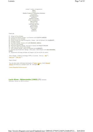Loronix                                                                                  Page 7 of 15



                                   (violao 7 cordas, arrangements)
                                                   Meira
                                                  (violao)
                               Waldiro Frederico Tramontino (Canhoto)
                                              (cavaquinho)
                                            Joel Nascimento
                                                (bandolim)
                                           Altamiro Carrilho
                                         (flute, arrangements)
                                             Abel Ferreira
                                             (clarinet, sax)
                                          Luiz Paulo da Silva
                                              (bombardino)
                                             Marcal, Elizeu
                                               (percussion)
                                                 Jorginho
                                                (pandeiro)

Track List

01 - Amigo do Povo (Donga)
02 - Canção dos Infelizes (Donga / Luis Peixoto) with ELIZETH CARDOSO
03 - Benedito no Choro (Donga)
04 - Patrão Prenda Seu Gado (Pixinguinha / Donga / João da Bahiana) with ALMIRANTE
05 - Vertigem (Donga)
06 - Seu Mané (Donga / Baiano) with LECI BRANDAO, MARCAL
07 - Cinco de Julho (Donga)
08 - Ranchinho Desfeito (Donga / De Castro e Souza) with PAULO TAPAJOS
09 - Ligia Teus Olhos Dizem Tudo (Donga)
10 - Pelo Telefone (Donga / Mauro de Almeida) with ALMIRANTE
11 - Quando Uma Estrela Sorri (Donga / Villa-Lobos / David Nasser) with GISA NOGUEIRA,
DONGA
12 - Depoimento de Donga ao Museu da Imagem e do Som do Rio de Janeiro

This is Donga - A Musica de Donga (1974), at Loronix,€ here as: € MP3€96 ,
                                                                         Mb




FLAC (A)€96 , FLAC (B)€104 .
             Mb           Mb




Hope uEnjoy!

You can also make individual downloads of Tracks, Covers, check Related
Albums and listen to a sample track, 05 - Vertigem

Create a Rapidshare Premium Account




Lucio Alves - Balancamba (1963) (7)                           comments
Wednesday, February 18, 2009 by zecalouro




http://loronix.blogspot.com/search?updated-max=2009-02-27T03%3A03%3A00-03%3... 26/8/2010
 