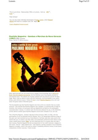 Loronix                                                                                            Page 9 of 15




This is Lucio Alves - Balancamba (1963), at Loronix,€ here as: € MP3€68 , Mb




FLAC€161 .
        Mb




Hope uEnjoy!

You can also make individual downloads of Tracks, Covers, check Related
Albums and listen to a sample track, 06 - Negro

Create a Rapidshare Premium Account




Paulinho Nogueira - Sambas e Marchas da Nova Geracao
(1967) (3) comments
Sunday, February 15, 2009 by zecalouro




Hello, good evening! I am very proud to be in charge of the technology side of Musicos do
Brasil: Uma Enciclopedia Instrumental, the first Brazilian music Encyclopedia devoted to
instrumental music. The website was recently updated with new features and left the Beta
stage. When I have an album to share with the community, the Encyclopedia is very useful,
being a solid reference source. Follow this link to reach Paulinho Nogueira's entry and read
about this great master of Brazilian guitar.

The Encyclopedia says that Paulinho Nogueira was more active as a teacher than as a studio
musician. I also learned that Paulinho Nogueira was a designer, an essential skill to forge his
invention, the craviola, an instrument that was adopted by Luiz Bonfa on his anthological
Jacaranda album. Anyway, it is better leave the discovery pleasure for you; in the meantime,
Loronix delivers another great Paulinho Nogueira record never released in CD. Let's see.

This is Paulinho Nogueira - Sambas e Marchas da Nova Geracao (1967), for RGE, with the
participation of Luiz Loy Quinteto and Os 3 Moraes. Sorry, for talking about different things at
this post, but I just received from our friend Warren a YouTube video that really worth to be
shared with you. It is about a guy that made a not authorized commercial movie about a store
using a mobile phone camera, here. You will understand why it is so great when you take a
look. Anyway, Paulinho Nogueira has the accompaniment of not credit musicians, singing on a
few tracks. Track 01 - Roda (Gilberto Gil / Joao Augusto) a perfect example of one of Paulinho
Nogueira's strengths, which is the way he creates a completely different version of well-known
compositions of other musicians. Tracks include:




http://loronix.blogspot.com/search?updated-max=2009-02-27T03%3A03%3A00-03%3... 26/8/2010
 