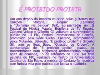 É PROIBIDO PROIBIR 
Um ano depois do impacto causado pelas guitarras nas 
canções “Alegria, alegria” (Caetano) 
e “Domingo no parque” (Gil), apresentadas no III 
Festival de Música Popular Brasileira da TV Record, 
Caetano Veloso e Gilberto Gil voltaram a surpreender o 
público no III FIC, Festival Internacional da Canção, 
promovido pela Rede Globo. Caetano, acompanhado 
pelos Mutantes, defendeu “É proibido proibir” e Gilberto 
Gil, com os Beat Boys, “Questão de Ordem”. A 
apresentação de “É proibido proibir” acabou se 
transformando num happening acaloradíssimo naquela 
noite de domingo, 15 de setembro de 1968. Na final 
paulista do FIC, realizada no Teatro da Universidade 
Católica de São Paulo, a música de Caetano foi recebida 
com furiosa vaia pelo público que lotava o auditório. 
 