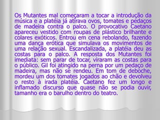 Os Mutantes mal começaram a tocar a introdução da 
música e a platéia já atirava ovos, tomates e pedaços 
de madeira contra o palco. O provocativo Caetano 
apareceu vestido com roupas de plástico brilhante e 
colares exóticos. Entrou em cena rebolando, fazendo 
uma dança erótica que simulava os movimentos de 
uma relação sexual. Escandalizada, a platéia deu as 
costas para o palco. A resposta dos Mutantes foi 
imediata: sem parar de tocar, viraram as costas para 
o público. Gil foi atingido na perna por um pedaço de 
madeira, mas não se rendeu. Em tom de deboche, 
mordeu um dos tomates jogados ao chão e devolveu 
o resto à irada platéia. Caetano fez um longo e 
inflamado discurso que quase não se podia ouvir, 
tamanho era o barulho dentro do teatro. 
 