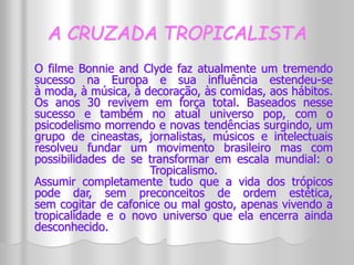 A CRUZADA TROPICALISTA 
O filme Bonnie and Clyde faz atualmente um tremendo 
sucesso na Europa e sua influência estendeu-se 
à moda, à música, à decoração, às comidas, aos hábitos. 
Os anos 30 revivem em força total. Baseados nesse 
sucesso e também no atual universo pop, com o 
psicodelismo morrendo e novas tendências surgindo, um 
grupo de cineastas, jornalistas, músicos e intelectuais 
resolveu fundar um movimento brasileiro mas com 
possibilidades de se transformar em escala mundial: o 
Tropicalismo. 
Assumir completamente tudo que a vida dos trópicos 
pode dar, sem preconceitos de ordem estética, 
sem cogitar de cafonice ou mal gosto, apenas vivendo a 
tropicalidade e o novo universo que ela encerra ainda 
desconhecido. 
 