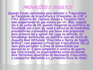 PROVAÇÕES E INSULTOS 
Quando foram convidados para debater o Tropicalismo 
na Faculdade de Arquitetura e Urbanismo, da USP, a 
FAU, Gilberto Gil, Caetano Veloso e Torquato Neto 
nem suspeitaram do que estava por vir. Mas, naquele 
dia 6 de junho de 68, quando chegaram ao auditório da 
faculdade sob o som de vaias e estouros de bombinhas 
pressentiram a armadilha que havia sido preparada 
para provocá-los e agredi-los. Logo na entrada, os 
estudantes distribuíam um panfleto com um texto de 
Augusto Boal intitulado “Chacrinha e Dercy de Sapato 
Branco”, com pesadas críticas aos tropicalistas. Daí já 
dava para perceber o clima de animosidade que 
pairava no ar. E para completar o cenário de guerra 
que fora armado, os organizadores ainda escalaram 
dois ferrenhos opositores do movimento tropicalista, 
o compositor Maranhão e o jornalista Chico de Assis. 
 