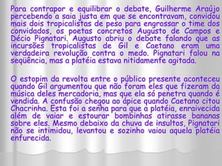 Para contrapor e equilibrar o debate, Guilherme Araújo 
percebendo a saia justa em que se encontravam, convidou 
mais dois tropicalistas de peso para engrossar o time dos 
convidados, os poetas concretos Augusto de Campos e 
Décio Pignatari. Augusto abriu o debate falando que as 
incursões tropicalistas de Gil e Caetano eram uma 
verdadeira revolução contra o medo. Pignatari falou na 
seqüência, mas a platéia estava nitidamente agitada. 
O estopim da revolta entre o público presente aconteceu 
quando Gil argumentou que não foram eles que fizeram da 
música deles mercadoria, mas que ela só penetra quando é 
vendida. A confusão chegou ao ápice quando Caetano citou 
Chacrinha. Esta foi a senha para que a platéia, enraivecida 
além de vaiar e estourar bombinhas atirasse bananas 
sobre eles. Mesmo debaixo da chuva de insultos, Pignatari 
não se intimidou, levantou e sozinho vaiou aquela platéia 
enfurecida. 
 