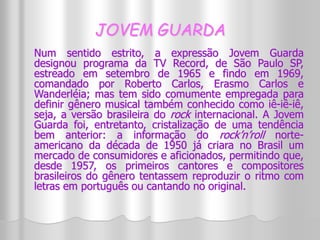 JOVEM GUARDA 
Num sentido estrito, a expressão Jovem Guarda 
designou programa da TV Record, de São Paulo SP, 
estreado em setembro de 1965 e findo em 1969, 
comandado por Roberto Carlos, Erasmo Carlos e 
Wanderléia; mas tem sido comumente empregada para 
definir gênero musical também conhecido como iê-iê-iê, 
seja, a versão brasileira do rock internacional. A Jovem 
Guarda foi, entretanto, cristalização de uma tendência 
bem anterior: a informação do rock’n’roll norte-americano 
da década de 1950 já criara no Brasil um 
mercado de consumidores e aficionados, permitindo que, 
desde 1957, os primeiros cantores e compositores 
brasileiros do gênero tentassem reproduzir o ritmo com 
letras em português ou cantando no original. 
 