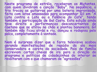 Neste programa de estréia, receberam os Mutantes, 
com quem dividiram a canção “Baby”. Na seqüência, o 
trio trocou as guitarras por uma bateria improvisada, 
feita com latas amassadas para acompanhar Gil em “A 
Luta contra a Lata ou a Falência do Café”, tendo 
também a participação de Gal Costa. Esta edição ainda 
teve direito a performances desconcertantes de 
Caetano que se atirou no chão e plantou bananeira. Gil 
também não ficou atrás e riu, dançou e rodopiou pelo 
palco, completamente à vontade. 
Nem é surpresa dizer que a farra televisiva acabou 
gerando manifestações de repúdio da ala mais 
conservadora e careta da sociedade. Pais de família 
escreviam cartas cheias de ira para a direção do 
programa e políticos de cidadezinhas do interior se 
revoltaram com o que chamaram de “agressões”. 
 