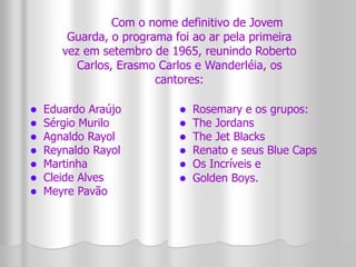 Com o nome definitivo de Jovem 
Guarda, o programa foi ao ar pela primeira 
vez em setembro de 1965, reunindo Roberto 
Carlos, Erasmo Carlos e Wanderléia, os 
 Eduardo Araújo 
 Sérgio Murilo 
 Agnaldo Rayol 
 Reynaldo Rayol 
 Martinha 
 Cleide Alves 
 Meyre Pavão 
cantores: 
 Rosemary e os grupos: 
 The Jordans 
 The Jet Blacks 
 Renato e seus Blue Caps 
 Os Incríveis e 
 Golden Boys. 
 