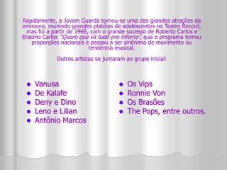 Rapidamente, a Jovem Guarda tornou-se uma das grandes atrações da 
emissora, reunindo grandes platéias de adolescentes no Teatro Record, 
mas foi a partir de 1966, com o grande sucesso de Roberto Carlos e 
Erasmo Carlos “Quero que vá tudo pro inferno”, que o programa tomou 
proporções nacionais e passou a ser sinônimo de movimento ou 
Outros artistas se juntaram ao grupo inicial: 
 Vanusa 
 De Kalafe 
 Deny e Dino 
 Leno e Lilian 
 Antônio Marcos 
tendência musical. 
 Os Vips 
 Ronnie Von 
 Os Brasões 
 The Pops, entre outros. 
 