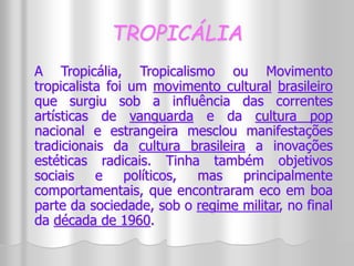 TROPICÁLIA 
A Tropicália, Tropicalismo ou Movimento 
tropicalista foi um movimento cultural brasileiro 
que surgiu sob a influência das correntes 
artísticas de vanguarda e da cultura pop 
nacional e estrangeira mesclou manifestações 
tradicionais da cultura brasileira a inovações 
estéticas radicais. Tinha também objetivos 
sociais e políticos, mas principalmente 
comportamentais, que encontraram eco em boa 
parte da sociedade, sob o regime militar, no final 
da década de 1960. 
 