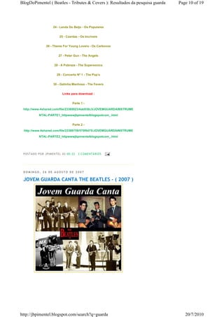 BlogDoPimentel ( Beatles - Tributes & Covers ): Resultados da pesquisa guarda   Page 10 of 19




                       24 - Lenda Do Beijo - Os Populares


                           25 - Czardas - Os Incríveis


                 26 - Theme For Young Lovers - Os Carbonos


                          27 - Peter Gun - The Angels


                       28 - A Pobreza - The Supersonics


                         29 - Concerto Nº 1 - The Pop's


                       30 - Gatinha Manhosa - The Fevers


                             Links para download :


                                     Parte 1 -
 http://www.4shared.com/file/23368923/4ab938c3/JOVEMGUARDAINSTRUME
            NTAL-PARTE1_httpwwwjbpimentelblogspotcom_.html


                                     Parte 2 -
 http://www.4shared.com/file/23369759/570f0d75/JOVEMGUARDAINSTRUME
            NTAL-PARTE2_httpwwwjbpimentelblogspotcom_.html




 P OSTA DO P OR J PI MENTE L ÀS 00 : 22   3 CO MENTÁ RIO S




 DOMINGO, 26 DE AGOSTO DE 2007

 JOVEM GUARDA CANTA THE BEATLES - ( 2007 )




http://jbpimentel.blogspot.com/search?q=guarda                                     20/7/2010
 