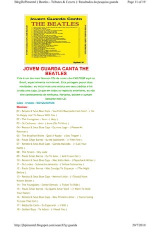 BlogDoPimentel ( Beatles - Tributes & Covers ): Resultados da pesquisa guarda   Page 11 of 19




       JOVEM GUARDA CANTA THE
              BEATLES
  Este é um dos mais famosos CDs de covers dos FAB FOUR aqui no
   Brasil, especialmente na Internet. Esta postagem possui duas
   novidades : eu inclui mais uma música em seus créditos e foi
 criada uma capa, já que em todos os registros anteriores, eu não
    tive conhecimento de nenhuma. Portanto, baixem e curtam
                           bastante este CD.
 Capa - criação : SID QUADROS
 Músicas :
 01 - Renato & Seus Blue Caps - Sou Feliz Dançando Com Você - ( I'm
 So Happy Just To Dance With You )
 02 - The Youngsters - Vem - ( Help )
 03 - Os Carbonos - Ana - ( Anna (Go To Him) )
 04 - Renato & Seus Blue Caps - Escreva Logo - ( Please Mr.
 Postman )
 05 - The Brazilian Bitles - Qual A Razão - ( Day Tripper )
 06 - Paulo César Barros - Eu Me Apaixonei - ( I Feel Fine )
 07 - Renato & Seus Blue Caps - Garota Malvada - ( I Call Your
 Name )
 08 - The Fevers - Hey Jude
 09 - Paulo César Barros - Eu Te Amo - ( And I Love Her )
 10 - Renato & Seus Blue Caps - Não Volto Mais - ( Paperback Writer )
 11 - Os Lordes - Submarino Amarelo - ( Yellow Submarine )
 12 - Paulo César Barros - Não Consigo Te Esquecer - ( The Night
 Before )
 13 - Renato & Seus Blue Caps - Menina Linda - ( I Should Have
 Known Better )
 14 - The Youngsters - Gente Demais - ( Ticket To Ride )
 15 - Paulo César Barros - Eu Quero Amar Você - ( I Want To Hold
 Your Hand )
 16 - Renato & Seus Blue Caps - Meu Primeiro Amor - ( You're Going
 To Lose That Girl )
 17 - Bobby De Carlo - Eu Esperarei - ( I Will )
 18 - Golden Boys - Te Adoro - ( I Need You )




http://jbpimentel.blogspot.com/search?q=guarda                                     20/7/2010
 