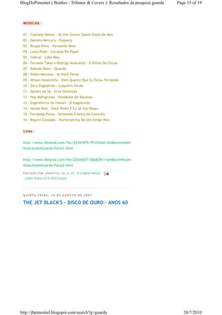 BlogDoPimentel ( Beatles - Tributes & Covers ): Resultados da pesquisa guarda   Page 15 of 19



 MÚSICAS :


 01 - Caetano Veloso - Só Vou Gostar Quem Gosta De Mim
 02 - Daniela Mercury - Esqueça
 03 - Roupa Nova - Pensando Nela
 04 - Luiza Possi - Coração De Papel
 05 - Sideral - Lobo Mau
 06 - Fernada Takai e Rodrigo Amarante - O Ritmo Da Chuva
 07 - Babado Novo - Quando
 08 - Pedro Mariano - Se Você Pensa
 09 - Wilson Simoninha - Vem Quente Que Eu Estou Fervendo
 10 - Zeca Pagodinho - Coqueiro Verde
 11 - Sandra de Sá - Erva Venenosa
 12 - Ney Matogrosso - Vendedor De Bananas
 13 - Engenheiros do Hawaii - O Vagabundo
 14 - Nando Reis - Você Pediu E Eu Já Vou Daqui
 15 - Fernanda Porto - Sentando À Beira do Caminho
 16 - Biquini Cavadão - Namoradinha De Um Amigo Meu


 Links :


 http://www.4shared.com/file/22341975/7f127eed/UmBarzinhoUm
 VioloJovemGuarda-Parte1.html


 http://www.4shared.com/file/22343037/50a829c1/UmBarzinhoUm
 VioloJovemGuarda-Parte2.html

 P OSTA DO P OR J PI MENTE L ÀS 21 : 47   0 CO MENTÁ RIO S
  LI NK S PA RA ESTA P O STA GEM




 QUINTA-FEIRA, 16 DE AGOSTO DE 2007

 THE JET BLACK'S - DISCO DE OURO - ANOS 60




http://jbpimentel.blogspot.com/search?q=guarda                                     20/7/2010
 