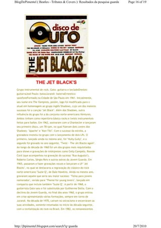 BlogDoPimentel ( Beatles - Tributes & Covers ): Resultados da pesquisa guarda   Page 16 of 19




                 THE JET BLACK'S
 Grupo instrumental de rock. Gato: guitarra e tecladoOrestes:
 guitarraJosé Paulo: baixoJurandi: bateriaErnestico:
 saxofoneFormado na Cidade de São Paulo em 1961. Inicialmente,
 seu nome era The Vampires, porém, logo foi modificado para o
 atual em homenagem ao grupo inglês Shadows, cujo um dos maiores
 sucessos foi a canção "Jet Black". Além dos Shadows, outra
 influência do grupo foi a do conjunto norte-americano Ventures.
 Ambos tinham como repertório básico rocks e twists instrumentais
 feitos para bailes. Em 1962, assinaram com a Chantecler e lançaram
 seu primeiro disco, um 78 rpm, no qual fizeram dois covers dos
 Shadows: "Apache" e "Kon-Tiki". Com o sucesso da estréia, a
 gravadora investiu no grupo com o lançamento de dois LPs. O
 primeiro, lançado ainda no mesmo ano, foi "Hully Gully", e o
 segundo foi gravado no ano seguinte, "Twist - The Jet Blacks again".
 Ao longo da década de 1960 foi um dos grupos mais requisitados
 para shows e gravações de intérpretes como Celly Campelo, Ronnie
 Cord (que acompanhou na gravação do sucesso "Rua Augusta"),
 Roberto Carlos, Sérgio Reis e outros astros da Jovem Guarda. Em
 1965, passaram a fazer gravações vocais e lançaram o LP "Jet
 Blacks", no qual se destacaria a regravação do clássico do rock
 norte-americano "Suzie Q", de Dale Hawkins. Ainda no mesmo ano,
 gravaram aquele que seria seu maior sucesso: "Tema para jovens
 namorados", versão para "Theme for young lovers", lançado em
 compacto que incluía também "Suzie Q". A partir de 1968, o
 guitarrista Gato saiu e foi substituído por Guilherme Dotta. Com o
 declínio da Jovem Guarda, no final dos anos 1960, o grupo entrou
 em crise apresentando várias formações, sempre em torno de
 Jurandi. Na década de 1970, caíram no ostracismo e encerraram as
 suas atividades, somente retomadas no início da década seguinte,
 com a revitalização do rock no Brasil. Em 1982, os remanescentes




http://jbpimentel.blogspot.com/search?q=guarda                                     20/7/2010
 