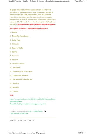 BlogDoPimentel ( Beatles - Tributes & Covers ): Resultados da pesquisa guarda   Page 17 of 19



 do grupo, Jurandi e Guilherme, assinaram com a Som Livre e
 lançaram o LP "Rides again", com novas versões para sucessos da
 década de 1960. Em 1998, Douglas Dotta, filho de Guilherme,
 retomou o trabalho do grupo. Participaram das comemorações
 referentes aos 30 anos da Jovem Guarda, regravando "Apache" para
 a caixa de CDs "30 anos da Jovem Guarda", lançada pela PolyGram,
 em 1995. ( Dicionário Cravo Albin De Música Popular Brasileira )

 CD - DISCO DE OURO - ( SUCESSOS DOS ANOS 60 )

 1 - Apache

 2 - Theme For Young Lovers

 3 - Guitar Twist

 4 - Millionaire

 5 - Riders In The Sky

 6 - Veneno

 7 - Geronimo

 8 - Tell Star

 9 - Cavaleiro Solitário

 10 - Jet Black's

 11 - Dance With The (Guitar Man)

 12 - Chapeuzinho Vermelho

 13 - The House Of The Rising Sun

 14 - Blue Star

 15 - Midnight

 16 - Pipeline

 Link :

 http://www.4shared.com/file/22210464/a2d6d7d9/SucessosDosAn
 os60-DiscodeOuro-
 TheJetBlacks_httpwwwjbpimentelblogspotcom_.html



 P OSTA DO P OR J PI MENTE L ÀS 20 : 50   4 CO MENTÁ RIO S
  LI NK S PA RA ESTA P O STA GEM




 DOMINGO, 12 DE AGOSTO DE 2007




http://jbpimentel.blogspot.com/search?q=guarda                                     20/7/2010
 
