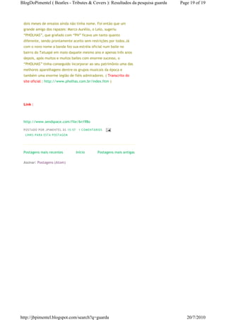 BlogDoPimentel ( Beatles - Tributes & Covers ): Resultados da pesquisa guarda   Page 19 of 19



 dois meses de ensaios ainda não tinha nome. Foi então que um
 grande amigo dos rapazes: Marco Aurélio, o Lelo, sugeriu
 “PHOLHAS”, que grafado com “PH” ficava um tanto quanto
 diferente, sendo prontamente aceito sem restrições por todos.Já
 com o novo nome a banda fez sua estréia oficial num baile no
 bairro do Tatuapé em maio daquele mesmo ano e apenas três anos
 depois, após muitos e muitos bailes com enorme sucesso, o
 “PHOLHAS” tinha conseguido incorporar ao seu patrimônio uma das
 melhores aparelhagens dentre os grupos musicais da época e
 também uma enorme legião de fiéis admiradores. ( Transcrito do
 site oficial : http://www.pholhas.com.br/index.htm )




 Link :



 http://www.sendspace.com/file/6n198o

 P OSTA DO P OR J PI MENTE L ÀS 15 : 57    1 CO MENTÁ RIO S
  LI NK S PA RA ESTA P O STA GEM




 Postagens mais recentes                  Início       Postagens mais antigas

 Assinar: Postagens (Atom)




http://jbpimentel.blogspot.com/search?q=guarda                                     20/7/2010
 