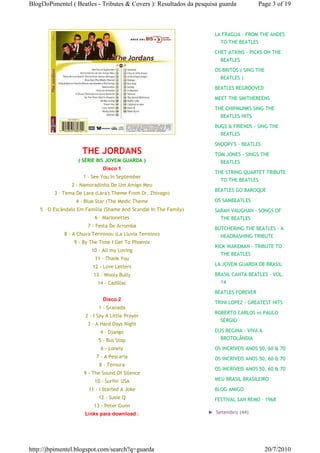 BlogDoPimentel ( Beatles - Tributes & Covers ): Resultados da pesquisa guarda          Page 3 of 19



                                                                     LA FRAGUA - FROM THE ANDES
                                                                       TO THE BEATLES
                                                                     CHET ATKINS - PICKS ON THE
                                                                       BEATLES

                                                                     OS BRITOS ( SING THE
                                                                       BEATLES )

                                                                     BEATLES REGROOVED

                                                                     MEET THE SMITHEREENS
                                                                     THE CHIPMUNKS SING THE
                                                                       BEATLES HITS

                                                                     BUGS & FRIENDS - SING THE
                                                                       BEATLES

                                                                     SNOOPY'S - BEATLES
                     THE JORDANS                                     TOM JONES - SINGS THE
                   ( SÉRIE BIS JOVEM GUARDA )                          BEATLES
                              Disco 1
                                                                     THE STRING QUARTET TRIBUTE
                     1 - See You In September
                                                                       TO THE BEATLES
                 2 - Namoradinha De Um Amigo Meu
                                                                     BEATLES GO BAROQUE
         3 - Tema De Lara (Lara's Theme From Dr. Zhivago)
                  4 - Blue Star (The Medic Theme                     OS SAMBEATLES
    5 - O Escândalo Em Família (Shame And Scandal In The Family)     SARAH VAUGHAN - SONGS OF
                          6 - Marionettes                              THE BEATLES
                       7 - Festa De Arromba
                                                                     BUTCHERING THE BEATLES - A
              8 - A Chuva Terminou (La Lluvia Termino)                 HEADBASHING TRIBUTE
                  9 - By The Time I Get To Phoenix
                                                                     RICK WAKEMAN - TRIBUTE TO
                         10 - All my Loving
                                                                       THE BEATLES
                          11 - Thank You
                         12 - Love Letters                           LA JOVEM GUARDA DE BRASIL

                          13 - Wooly Bully                           BRASIL CANTA BEATLES - VOL.
                            14 - Cadillac                              14
                                                                     BEATLES FOREVER
                              Disco 2
                                                                     TRINI LOPEZ - GREATEST HITS
                            1 - Granada
                                                                     ROBERTO CARLOS vs PAULO
                      2 - I Say A Little Prayer
                                                                       SÉRGIO
                       3 - A Hard Days Night
                             4 - Django                              ELIS REGINA - VIVA A
                            5 - Bus Stop                               BROTOLÂNDIA

                             6 - Lonely                              OS INCRÍVEIS ANOS 50, 60 & 70
                           7 - A Pescaria                            OS INCRÍVEIS ANOS 50, 60 & 70
                            8 - Ternura
                                                                     OS INCRÍVEIS ANOS 50, 60 & 70
                      9 - The Sound Of Silence
                          10 - Surfin' USA                           MEU BRASIL BRASILEIRO

                        11 - I Started A Joke                        BLOG AMIGO
                            12 - Susie Q                             FESTIVAL SAN REMO - 1968
                          13 - Peter Gunn
                      Links para download :                        ► Setembro (44)




http://jbpimentel.blogspot.com/search?q=guarda                                              20/7/2010
 