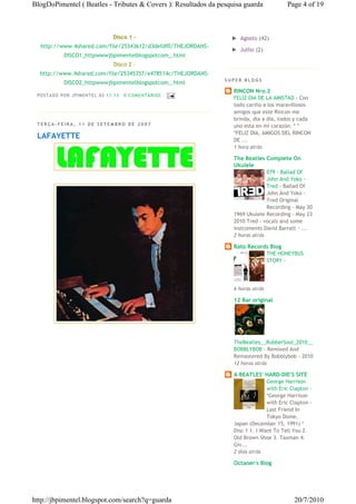 BlogDoPimentel ( Beatles - Tributes & Covers ): Resultados da pesquisa guarda            Page 4 of 19



                                    Disco 1 -                     ► Agosto (42)
  http://www.4shared.com/file/25343612/d3defdf0/THEJORDANS-
                                                                  ► Julho (2)
             DISCO1_httpwwwjbpimentelblogspotcom_.html
                                    Disco 2 -
  http://www.4shared.com/file/25345357/e478514c/THEJORDANS-
                                                                SUPER BLOGS
             DISCO2_httpwwwjbpimentelblogspotcom_.html
                                                                   RINCON Nro.2
 P OSTA DO P OR J PI MENTE L ÀS 11 : 13   0 CO MENTÁ RIO S
                                                                   FELIZ DIA DE LA AMISTAD - Con
                                                                   todo cariño a los maravillosos
                                                                   amigos que este Rincon me
                                                                   brinda, dia a dia, todos y cada
 TERÇA-FEIRA, 11 DE SETEMBRO DE 2007                               uno esta en mi corazón. * *
                                                                   *FELIZ DIA, AMIGOS DEL RINCON
 LAFAYETTE                                                         DE ...
                                                                   1 hora atrás

                                                                   The Beatles Complete On
                                                                   Ukulele
                                                                                 079 - Ballad Of
                                                                                 John And Yoko -
                                                                                 Tred - Ballad Of
                                                                                 John And Yoko -
                                                                                 Tred Original
                                                                                 Recording - May 30
                                                                   1969 Ukulele Recording - May 23
                                                                   2010 Tred - vocals and some
                                                                   instruments David Barratt - ...
                                                                   2 horas atrás

                                                                   Rato Records Blog
                                                                                   THE HONEYBUS
                                                                                   STORY -




                                                                   6 horas atrás

                                                                   12 Bar original




                                                                   TheBeatles__RubberSoul_2010__
                                                                   BOBBLYBOB - Remixed And
                                                                   Remastered By Bobblybob - 2010
                                                                   12 horas atrás

                                                                   A BEATLES' HARD-DIE'S SITE
                                                                                 George Harrison
                                                                                 with Eric Clapton -
                                                                                 *George Harrison
                                                                                 with Eric Clapton -
                                                                                 Last Friend In
                                                                                 Tokyo Dome,
                                                                   Japan (December 15, 1991) *
                                                                   Disc 1 1. I Want To Tell You 2.
                                                                   Old Brown Shoe 3. Taxman 4.
                                                                   Giv...
                                                                   2 dias atrás

                                                                   Octaner's Blog




http://jbpimentel.blogspot.com/search?q=guarda                                              20/7/2010
 