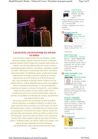 BlogDoPimentel ( Beatles - Tributes & Covers ): Resultados da pesquisa guarda                     Page 5 of 19



                                                                                    Peace Of Mind -
                                                                                    Original Vinyl Rip -
                                                                                    BITRATE: 320 Kbps
                                                                                    + .FLAC LINKS:
                                                                                    PART 1:
                                                                       http://rapidshare.com/files/40
                                                                       2435253/Peace_Of_Mind__LP_Si
                                                                       de_1.rar.html PART
                                                                       2:http://rapidshare.com/files/4
                                                                       024418...
                                                                       2 dias atrás

                                                                         Dourados Anos 60
                                                                                       Meire Pavão -
                                                                                       Classic Collection
                                                                                       Vol. 15 - ------------
                                                                                       -----------------------
                                                                                       -----------------------
                                                                                       ----------------------
                                                                         Meire Pavão - Inesquecivel -
                                                                         Classic Collection Vol. 15 --------
                                                                         ---------...
                                                                         2 dias atrás
     LAFAYETTE, CO-INVENTOR DA JOVEM
                 GUARDA                                                  back on the road
                                                                         DUSTY SPRINGFIELD – The Very
     A série de discos 'Lafayette Apresenta seus Sucessos', atingiu      Best Of… - DUSTY SPRINGFIELD –
    dezenas de edições, fazendo a fama de seu autor, o tecladista        The Very Best Of… 01. Only
 batizado Lafayette Coelho Vargas Limp. Lançados desde meados dos        Want to be With You 02. Wishin’
                                                                         and Hopin’ 03. You Don’t Have
     sessenta, com até duas edições anuais (sem contar a mesma
                                                                         to Say You Love Me 04. Stay
  quantidade lançada no exterior), seus álbuns - atualmente caçados      Awhile 05. Son of ...
   nos sebos - adentraram os anos oitenta, pelo menos, com grande        4 dias atrás
  repercussão popular. O segredo do sucesso: versões instrumentais,      TUNEL DO TEMPO - Uma
    magistralmente arranjadas, para hits e clássicos do momento,         viagem musical
                                                                                       SAMBAS DE ONTEM
     especialmente da Jovem Guarda e do iê-iê-iê internacional.
                                                                                       - *Excelente
    Mas, o que era popular no passado recente, tornou-se cult nos                      coletânea enviada
  tempos modernos, audição obrigatória para ouvintes mais ligados e                    pelos amigos
     jovens e antenados instrumentistas. O culto ao tecladista já                      Ananias e Mauro de
                                                                                       Jaraguá - SP, na
 contabiliza um clássico no mercado informal de CDr, uma coletânea       onda do samba um registro da
      dupla com seus sucessos dos anos setenta. Apesar disso, o          Martinha com Batuque na minha
    tecladista não conta com o devido reconhecimento, diante da          janela. Vale a pen...
                                                                         1 semana atrás
  extensão, da qualidade e da influência de sua obra, especialmente
                    no período da Jovem Guarda.                          MI CAOS Y CREACIÓN
                                                                         CAMBIOS EN RAPIDSHARE -
     Assim como a guitarra de Lanny Gordin faz parte da estética
                                                                         Amigos, cambios en Rapidshare
   musical tropicalista, os teclados de Lafayette, ao lado da 'fuzz-     hacen que muchos, o todos, los
  guitar' de Renato Barros (do Renato e Seus Blue Caps), contribuiu      links de ese servidor estén
 decisivamente para construir a identidade sonora da Jovem Guarda.       caidos. Con tiempo, los iré
                                                                         reestableciendo. SALUDOS!
   A sua presença é inconfundível em várias e clássicas canções dos      Gustavo
 principais ídolos do movimento, desde sua estréia na música 'Terror     3 semanas atrás
  dos Namorados', do primeiro álbum de Erasmo Carlos, lançado em         mr_five music
  maio de 1965. É dele também o órgão de 'Quero Que Vá Tudo Pro                         Paul Anka (2 on 1)
 Inferno', de Roberto Carlos, que marcou o gênero para sempre. Uma                      -

         espécie de 'marca registrada' da Jovem Guarda que,
     inacreditavelmente, nasceu do acaso (veja entrevista nesta
                               edição).                                  http://www.4shared.com/file/-




http://jbpimentel.blogspot.com/search?q=guarda                                                       20/7/2010
 
