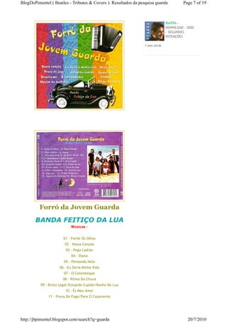 BlogDoPimentel ( Beatles - Tributes & Covers ): Resultados da pesquisa guarda          Page 7 of 19



                                                                              BIAFRA -
                                                                              DOWNLOAD - 2002
                                                                              - SEGUNDAS
                                                                              INTENÇÕES

                                                                1 ano atrás




         Forró da Jovem Guarda
       BANDA FEITIÇO DA LUA
                           Músicas :


                       01 - Feche Os Olhos
                        02 - Nossa Canção
                        03 - Pega Ladrão
                            04 - Diana
                       05 - Pensando Nela
                     06 - Eu Daria Minha Vida
                       07 - O Calambeque
                       08 - Ritmo Da Chuva
          09 - Broto Legal/Estúpido Cupido/Banho De Lua
                        10 - És Meu Amor
              11 - Prova De Fogo/Pare O Casamento




http://jbpimentel.blogspot.com/search?q=guarda                                           20/7/2010
 