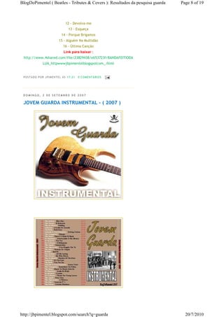 BlogDoPimentel ( Beatles - Tributes & Covers ): Resultados da pesquisa guarda   Page 8 of 19



                                12 - Devolva-me
                                  13 - Esqueça
                             14 - Porque Brigamos
                           15 - Alguém Na Multidão
                              16 - Ùltima Canção
                              Link para baixar :
 http://www.4shared.com/file/23829438/eb53723f/BANDAFEITIODA
               LUA_httpwwwjbpimentelblogspotcom_.html


 P OSTA DO P OR J PI MENTE L ÀS 17 : 21   0 CO MENTÁ RIO S




 DOMINGO, 2 DE SETEMBRO DE 2007

 JOVEM GUARDA INSTRUMENTAL - ( 2007 )




http://jbpimentel.blogspot.com/search?q=guarda                                    20/7/2010
 