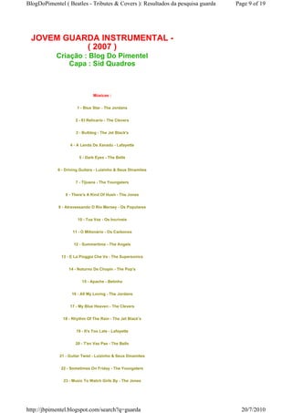 BlogDoPimentel ( Beatles - Tributes & Covers ): Resultados da pesquisa guarda   Page 9 of 19




 JOVEM GUARDA INSTRUMENTAL -
           ( 2007 )
            Criação : Blog Do Pimentel
                Capa : Sid Quadros



                              Músicas :


                      1 - Blue Star - The Jordans


                     2 - El Relicario - The Clevers


                     3 - Bulldog - The Jet Black's


                  4 - A Lenda De Xanadu - Lafayette


                       5 - Dark Eyes - The Bells


            6 - Driving Guitars - Luizinho & Seus Dinamites


                     7 - Tijuana - The Youngsters


                8 - There's A Kind Of Hush - The Jones


             9 - Atravessando O Rio Mersey - Os Populares


                      10 - Tua Voz - Os Incríveis


                    11 - O Milionário - Os Carbonos


                    12 - Summertime - The Angels


              13 - E La Pioggia Che Va - The Supersonics


                  14 - Noturno De Chopin - The Pop's


                        15 - Apache - Betinho


                   16 - All My Loving - The Jordans


                  17 - My Blue Heaven - The Clevers


               18 - Rhythm Of The Rain - The Jet Black's


                     19 - It's Too Late - Lafayette


                     20 - T'en Vas Pas - The Bells


             21 - Guitar Twist - Luizinho & Seus Dinamites


              22 - Sometimes On Friday - The Youngsters


               23 - Music To Watch Girls By - The Jones




http://jbpimentel.blogspot.com/search?q=guarda                                    20/7/2010
 