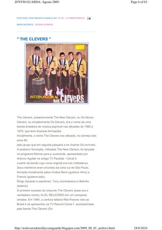 JOVEM GUARDA: Agosto 2009                                                Page 6 of 63



 P OS TA DO PO R RE NA TA B IAN CA À S 1 4 :3 5   0 COM E NTÁ RIO S


 M A RCA DORE S : JO V EM G UA RDA




 " THE CLEVERS "




 The Clevers, posteriormente The New Clevers, ou Os Novos
 Clevers, ou simplesmente Os Clevers, era o nome de uma
 banda brasileira de música pop/rock nas décadas de 1960 e
 1970, que teve diversas formações.
 Inicialmente, o nome The Clevers era utilizado, no começo dos
 anos 60,
 pelo grupo que em seguida passaria a se chamar Os Incríveis.
 A posterior formação, intitulada The New Clevers, foi lançada
 no programa Ritmos para a Juventude, apresentado por
 Antonio Aguilar na antiga TV Paulista - Canal 5,
 a partir da banda cujo nome original era Les Celibateurs.
 Seus membros eram oriundos da zona sul de São Paulo,
 formada inicialmente pelos irmãos Reno (guitarra ritmo) e
 Francis (guitarra solo),
 Ringo (teclado e saxofone), Tony (contrabaixo) e Betinho
 (bateria).
 O primeiro sucesso do conjunto The Clevers (esse era o
 verdadeiro nome), foi EL RELICÁRIO em um compacto
 simples. Em 1964, a cantora italiana Rita Pavone veio ao
 Brasil e se apresentou na TV Record Canal 7, acompanhada
 pela banda The Clevers (Os




http://weloverocknrolljovemguarda.blogspot.com/2009_08_01_archive.html     24/8/2010
 
