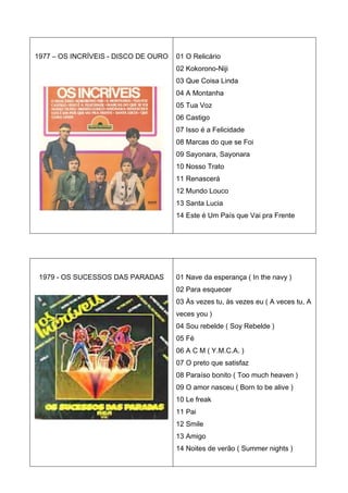 1977 – OS INCRÍVEIS - DISCO DE OURO   01 O Relicário
                                      02 Kokorono-Niji
                                      03 Que Coisa Linda
                                      04 A Montanha
                                      05 Tua Voz
                                      06 Castigo
                                      07 Isso é a Felicidade
                                      08 Marcas do que se Foi
                                      09 Sayonara, Sayonara
                                      10 Nosso Trato
                                      11 Renascerá
                                      12 Mundo Louco
                                      13 Santa Lucia
                                      14 Este é Um País que Vai pra Frente




 1979 - OS SUCESSOS DAS PARADAS       01 Nave da esperança ( In the navy )
                                      02 Para esquecer
                                      03 Às vezes tu, às vezes eu ( A veces tu, A
                                      veces you )
                                      04 Sou rebelde ( Soy Rebelde )
                                      05 Fé
                                      06 A C M ( Y.M.C.A. )
                                      07 O preto que satisfaz
                                      08 Paraíso bonito ( Too much heaven )
                                      09 O amor nasceu ( Born to be alive )
                                      10 Le freak
                                      11 Pai
                                      12 Smile
                                      13 Amigo
                                      14 Noites de verão ( Summer nights )
 