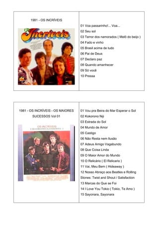 1981 - OS INCRÍVEIS
                                   01 Voa passarinho!... Voa...
                                   02 Seu sol
                                   03 Terror dos namorados ( Melô do beijo )
                                   04 Fado e vinho
                                   05 Brasil acima de tudo
                                   06 Pai de Deus
                                   07 Declaro paz
                                   08 Quando amanhecer
                                   09 Só você
                                   10 Pressa




1981 - OS INCRÍVEIS - OS MAIORES   01 Vou pra Beira do Mar Esperar o Sol
       SUCESSOS Vol 01             02 Kokorono Niji
                                   03 Estrada do Sol
                                   04 Mundo de Amor
                                   05 Castigo
                                   06 Não Resta nem Ilusão
                                   07 Adeus Amigo Vagabundo
                                   08 Que Coisa Linda
                                   09 O Maior Amor do Mundo
                                   10 O Relicário ( El Relicario )
                                   11 Vai, Meu Bem ( Hideaway )
                                   12 Nosso Abraço aos Beatles e Rolling
                                   Stones: Twist and Shout / Satisfaction
                                   13 Marcas do Que se Foi
                                   14 I Love You Tokio ( Tokio, Te Amo )
                                   15 Sayonara, Sayonara
 