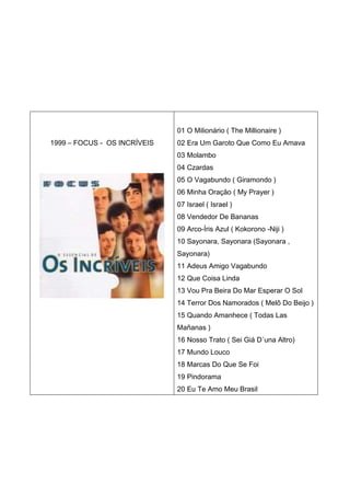 01 O Milionário ( The Millionaire )
1999 – FOCUS - OS INCRÍVEIS   02 Era Um Garoto Que Como Eu Amava
                              03 Molambo
                              04 Czardas
                              05 O Vagabundo ( Giramondo )
                              06 Minha Oração ( My Prayer )
                              07 Israel ( Israel )
                              08 Vendedor De Bananas
                              09 Arco-Íris Azul ( Kokorono -Niji )
                              10 Sayonara, Sayonara (Sayonara ,
                              Sayonara)
                              11 Adeus Amigo Vagabundo
                              12 Que Coisa Linda
                              13 Vou Pra Beira Do Mar Esperar O Sol
                              14 Terror Dos Namorados ( Melô Do Beijo )
                              15 Quando Amanhece ( Todas Las
                              Mañanas )
                              16 Nosso Trato ( Sei Giá D´una Altro)
                              17 Mundo Louco
                              18 Marcas Do Que Se Foi
                              19 Pindorama
                              20 Eu Te Amo Meu Brasil
 