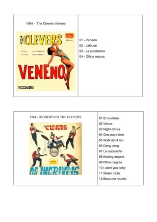1964 - The Clevers Veneno




                               01 - Veneno
                               02 - Jalouse
                               03 - La cucaracha
                               04 - Olhos negros




  1964 - OS INCRÍVEIS THE CLEVERS             01 El novillero
                                              02 Venus
                                              03 Night drives
                                              04 One more time
                                              05 Walk don't run
                                              06 Dang dang
                                              07 La cucaracha
                                              08 Kicking around
                                              09 Olhos negros
                                              10 I want you baby
                                              11 Mister moto
                                              12 Besa-me mucho
 