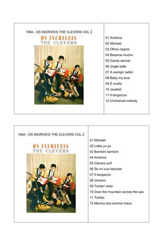 1964 - OS INCRÍVEIS THE CLEVERS VOL 2
                                                     01 América
                                                     02 Michael
                                                     03 Olhos negros
                                                     04 Besame mucho
                                                     05 Candy dancer
                                                     06 Jingle bells
                                                     07 A swingin safari
                                                     08 Baby my love
                                                     09 É inutile
                                                     10 Jezebel
                                                     11 Il tangaccio
                                                     12 Unchained melody




1964 - OS INCRÍVEIS THE CLEVERS VOL 2
                                        01 Michael
                                        02 Lolita ya ya
                                        03 Bambini bambini
                                        04 America
                                        05 Clevers surf
                                        06 Se mi vuoi lasciare
                                        07 Il tangaccio
                                        08 Veneno
                                        09 Twistin' twist
                                        10 Over the mountain across the sea
                                        11 Torlido
                                        12 Menina dos sonhos meus
 
