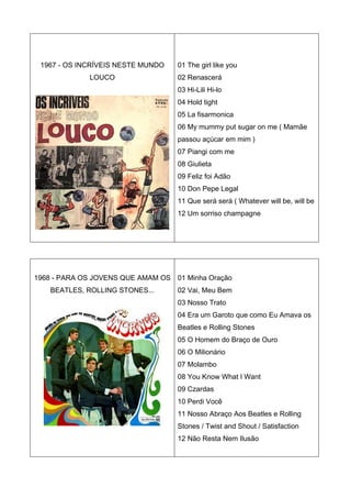 1967 - OS INCRÍVEIS NESTE MUNDO   01 The girl like you
             LOUCO                 02 Renascerá
                                   03 Hi-Lili Hi-lo
                                   04 Hold tight
                                   05 La fisarmonica
                                   06 My mummy put sugar on me ( Mamãe
                                   passou açúcar em mim )
                                   07 Piangi com me
                                   08 Giulieta
                                   09 Feliz foi Adão
                                   10 Don Pepe Legal
                                   11 Que será será ( Whatever will be, will be
                                   12 Um sorriso champagne




1968 - PARA OS JOVENS QUE AMAM OS 01 Minha Oração
    BEATLES, ROLLING STONES...     02 Vai, Meu Bem
                                   03 Nosso Trato
                                   04 Era um Garoto que como Eu Amava os
                                   Beatles e Rolling Stones
                                   05 O Homem do Braço de Ouro
                                   06 O Milionário
                                   07 Molambo
                                   08 You Know What I Want
                                   09 Czardas
                                   10 Perdi Você
                                   11 Nosso Abraço Aos Beatles e Rolling
                                   Stones / Twist and Shout / Satisfaction
                                   12 Não Resta Nem Ilusão
 