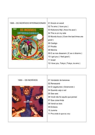 1968 – OS INCRÍVEIS INTERNACIONAIS   01 Knock on wood
                                     02 Te amo ( I love you )
                                     03 Kokorono-Niji ( Arco-íris azul )
                                     04 This is on my side
                                     05 Mundo louco ( Even the bad times are
                                     good )
                                     06 Castigo
                                     07 Pirolito
                                     08 Menina
                                     09 E se nos disserem ( E se ci diranno )
                                     10 I got you ( I feel good )
                                     11 Israel
                                     12 I love you, Tokyo ( Tokyo, te amo )




       1969 – OS INCRÍVEIS           01 Vendedor de bananas
                                     02 Renascerá
                                     03 O vagabundo ( Giramondo )
                                     04 Quando vejo o sol
                                     05 See saw
                                     06 Você não foi aquilo que pensei
                                     07 Que coisa linda
                                     08 Vendi os bois
                                     09 Embora
                                     10 Jurema
                                     11 Pra onde é que eu vou
 