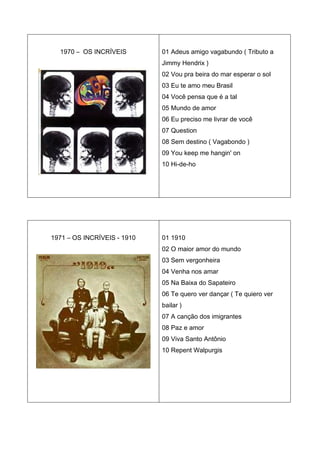 1970 – OS INCRÍVEIS        01 Adeus amigo vagabundo ( Tributo a
                             Jimmy Hendrix )
                             02 Vou pra beira do mar esperar o sol
                             03 Eu te amo meu Brasil
                             04 Você pensa que é a tal
                             05 Mundo de amor
                             06 Eu preciso me livrar de você
                             07 Question
                             08 Sem destino ( Vagabondo )
                             09 You keep me hangin' on
                             10 Hi-de-ho




1971 – OS INCRÍVEIS - 1910   01 1910
                             02 O maior amor do mundo
                             03 Sem vergonheira
                             04 Venha nos amar
                             05 Na Baixa do Sapateiro
                             06 Te quero ver dançar ( Te quiero ver
                             bailar )
                             07 A canção dos imigrantes
                             08 Paz e amor
                             09 Viva Santo Antônio
                             10 Repent Walpurgis
 