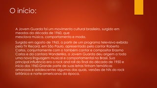O início: 
A Jovem Guarda foi um movimento cultural brasileiro, surgido em 
meados da década de 1960, que 
mesclava música, comportamento e moda. 
Surgida em agosto de 1965, a partir de um programa televisivo exibido 
pela TV Record, em São Paulo, apresentado pelo cantor Roberto 
Carlos, conjuntamente com o também cantor e compositor Erasmo 
Carlos e da cantora Wanderléa, a Jovem Guarda deu origem a toda 
uma nova linguagem musical e comportamental no Brasil. Sua 
principal influência era o rock and roll do final da década de 1950 e 
início dos 1960.Grande parte de suas letras tinham temáticas 
amorosas e adolescentes algumas das quais, versões de hits do rock 
britânico e norte-americanos da época. 
 