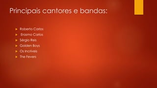 Principais cantores e bandas: 
 Roberto Carlos 
 Erasmo Carlos 
 Sérgio Reis 
 Golden Boys 
 Os Incríveis 
 The Fevers 
 