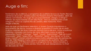 Auge e fim: 
Fenômeno de audiência, o programa de auditório levava ao Teatro Record 
centenas de jovens, atraídos pelos trio Roberto-Erasmo-Wanderléa, além de 
artistas convidados. No auge da sua popularidade, chegou a atingir 3 
milhões de espectadores só em São Paulo - fora as cidades para onde 
chegava, como as capitais Rio de Janeiro, Belo Horizonte, Porto 
Alegre e Recife. 
Mais do que um fenômeno televisivo, a Jovem Guarda impulsionou o 
lançamento de discos, roupas e diversos acessórios.O modo de se vestir 
(calças colantes de duas cores em formato boca-de-sino, cintos e botinhas 
coloridas, minissaia com botas de cano alto) bem como as gírias e 
expressões ("broto", "carango", "legal", "coroa", "barra limpa", "lelé da cuca", 
"mancada", "pão", "papo firme", "maninha", "pinta", "pra frente", e "é uma 
brasa, mora?") viraram referência para muitos adolescentes do período.No 
final de 1968, Roberto Carlos deixou o programa de auditório. Sem seu 
principal ídolo, a TV Record retirou o programa do ar. Desta maneira, o 
movimento como um todo perdeu força, até que desapareceu no final 
da década de 1960. 
 