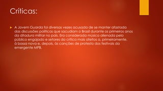 Críticas: 
 A Jovem Guarda foi diversas vezes acusada de se manter afastada 
das discussões políticas que sacudiam o Brasil durante os primeiros anos 
da ditadura militar no país. Era considerada música alienada pelo 
público engajado e setores da crítica mais afeitos a, primeiramente, 
à bossa nova e, depois, às canções de protesto dos festivais da 
emergente MPB. 
