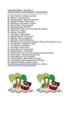 JUKE-BOX BRASIL - VOLUME 11
JOVEM GUARDA, PRECURSORES E SUCESSORES
--------------------------------------------------------------------------
01 - Almir Duarte - A noite eu pertubo
02 - Bob Lin - Cosinha linda
03 - Cidinha Santos - Meu bem me disse
04 - Cláudio Fontana - Maria Joana
05 - Demetrius - Esta tarde vi chover
06 - Dom & Ravel - Desvio mental
07 - Eduardo Araujo - Brotinho
08 - Fátima Reis - Não vou em conversa de ninguém
09 - Flavio Luis - Brigas
10 - Gilberto - Encontro
11 - Luiz Aguiar - Meu pedido
12 - Marcos Roberto - Vou rir de ti
13 - Mariney - Sou uma gatinha
14 - Marizinha - Sorte da Glorinha
15 - Nilo Amaro & os cantores de ébano - Ellie you (You left me in cha
16 - Os diferentes - Palavra de rapaz
17 - Os malukos - Queridinha
18 - Os santos - Nunca mais
19 - Oscar Macedo - É triste saber
20 - Osvaldo Nunes - Você deixa
21 - Ronnie Cord - Por ser jovem demais (Two-bit manchild)
22 - Rony Carlos - Canção de perder você
23 - Sylvia Massari - Eu vou embora
24 - Tommy Staden - Não brinque com fogo
25 - Tony Damito - Minha guitarra por uma viola
26 - Zegê (Zé Geraldo) - A bela e a fera
http://www.4shared.com/file/56454533/12362388/121_-_JKBB11_-
_Recruta_Zero1.html?dirPwdVerified=b4194c4f
 