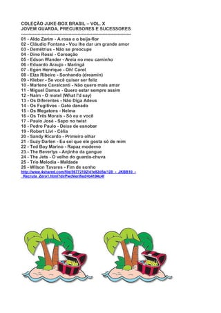 COLEÇÃO JUKE-BOX BRASIL – VOL. X
JOVEM GUARDA, PRECURSORES E SUCESSORES
--------------------------------------------------------------------------
01 - Aldo Zarim - A rosa e o beija-flor
02 - Cláudio Fontana - Vou lhe dar um grande amor
03 - Demétrius - Não se preocupe
04 - Dino Rossi - Coroação
05 - Edson Wander - Areia no meu caminho
06 - Eduardo Araujo - Maringá
07 - Egon Henrique - Oh! Carol
08 - Elza Ribeiro - Sonhando (dreamin)
09 - Kleber - Se você quiser ser feliz
10 - Marlene Cavalcanti - Não quero mais amar
11 - Miguel Damus - Quero estar sempre assim
12 - Naim - O motel (What I'd say)
13 - Os Diferentes - Não Diga Adeus
14 - Os Fugitivos - Gato danado
15 - Os Megatons - Nelma
16 - Os Três Morais - Só eu e você
17 - Paulo José - Sapo no twist
18 - Pedro Paulo - Deixe de esnobar
19 - Robert Livi - Célia
20 - Sandy Ricardo - Primeiro olhar
21 - Suzy Darlen - Eu sei que ele gosta só de mim
22 - Ted Boy Marino - Rapaz moderno
23 - The Beverlys - Anjinho da gangue
24 - The Jets - O velho do guarda-chuva
25 - Trio Melodia - Maldade
26 - Wilson Tavares - Fim de sonho
http://www.4shared.com/file/56772192/41e82d5a/120_-_JKBB10_-
_Recruta_Zero1.html?dirPwdVerified=b4194c4f
 