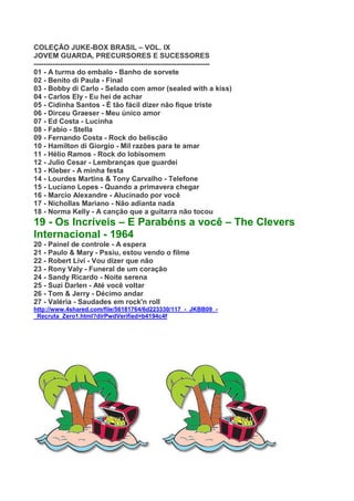 COLEÇÃO JUKE-BOX BRASIL – VOL. IX
JOVEM GUARDA, PRECURSORES E SUCESSORES
--------------------------------------------------------------------------
01 - A turma do embalo - Banho de sorvete
02 - Benito di Paula - Final
03 - Bobby di Carlo - Selado com amor (sealed with a kiss)
04 - Carlos Ely - Eu hei de achar
05 - Cidinha Santos - É tão fácil dizer não fique triste
06 - Dirceu Graeser - Meu único amor
07 - Ed Costa - Lucinha
08 - Fabio - Stella
09 - Fernando Costa - Rock do beliscão
10 - Hamilton di Giorgio - Mil razões para te amar
11 - Hélio Ramos - Rock do lobisomem
12 - Julio Cesar - Lembranças que guardei
13 - Kleber - A minha festa
14 - Lourdes Martins & Tony Carvalho - Telefone
15 - Luciano Lopes - Quando a primavera chegar
16 - Marcio Alexandre - Alucinado por você
17 - Nichollas Mariano - Não adianta nada
18 - Norma Kelly - A canção que a guitarra não tocou
19 - Os Incríveis – E Parabéns a você – The Clevers
Internacional - 1964
20 - Painel de controle - A espera
21 - Paulo & Mary - Pssiu, estou vendo o filme
22 - Robert Livi - Vou dizer que não
23 - Rony Valy - Funeral de um coração
24 - Sandy Ricardo - Noite serena
25 - Suzi Darlen - Até você voltar
26 - Tom & Jerry - Décimo andar
27 - Valéria - Saudades em rock'n roll
http://www.4shared.com/file/56181764/6d223330/117_-_JKBB09_-
_Recruta_Zero1.html?dirPwdVerified=b4194c4f
 