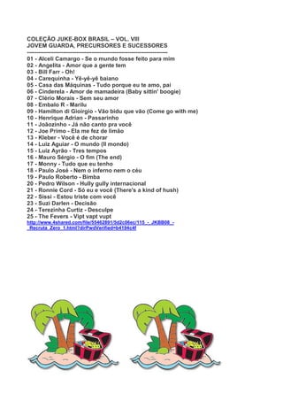 COLEÇÃO JUKE-BOX BRASIL – VOL. VIII
JOVEM GUARDA, PRECURSORES E SUCESSORES
--------------------------------------------------------------------------
01 - Alceli Camargo - Se o mundo fosse feito para mim
02 - Angelita - Amor que a gente tem
03 - Bill Farr - Oh!
04 - Carequinha - Yê-yê-yê baiano
05 - Casa das Máquinas - Tudo porque eu te amo, pai
06 - Cinderela - Amor de mamadeira (Baby sittin' boogie)
07 - Clério Morais - Sem seu amor
08 - Embalo R - Marilu
09 - Hamilton di Gioirgio - Vão bidu que vão (Come go with me)
10 - Henrique Adrian - Passarinho
11 - Joãozinho - Já não canto pra você
12 - Joe Primo - Ela me fez de limão
13 - Kleber - Você é de chorar
14 - Luiz Aguiar - O mundo (Il mondo)
15 - Luiz Ayrão - Tres tempos
16 - Mauro Sérgio - O fim (The end)
17 - Monny - Tudo que eu tenho
18 - Paulo José - Nem o inferno nem o céu
19 - Paulo Roberto - Bimba
20 - Pedro Wílson - Hully gully internacional
21 - Ronnie Cord - Só eu e você (There's a kind of hush)
22 - Sissi - Estou triste com você
23 - Suzi Darlen - Decisão
24 - Terezinha Curtiz - Desculpe
25 - The Fevers - Vipt vapt vupt
http://www.4shared.com/file/55462891/5d2c06ec/115_-_JKBB08_-
_Recruta_Zero_1.html?dirPwdVerified=b4194c4f
 